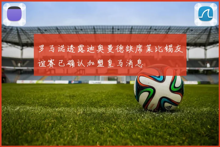 罗马诺透露迪奥曼德缺席莱比锡友谊赛已确认加盟皇马消息