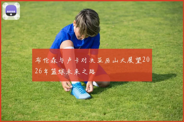 布伦森与卢卡对决亚历山大展望2026年篮球未来之路