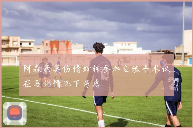 阿森西奥伤情好转参加合练手术仅在恶化情况下考虑