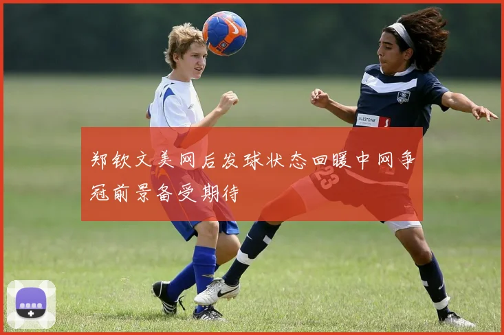 郑钦文美网后发球状态回暖中网争冠前景备受期待