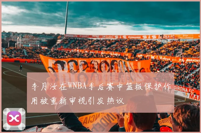 李月汝在WNBA季后赛中篮板保护作用被重新审视引发热议
