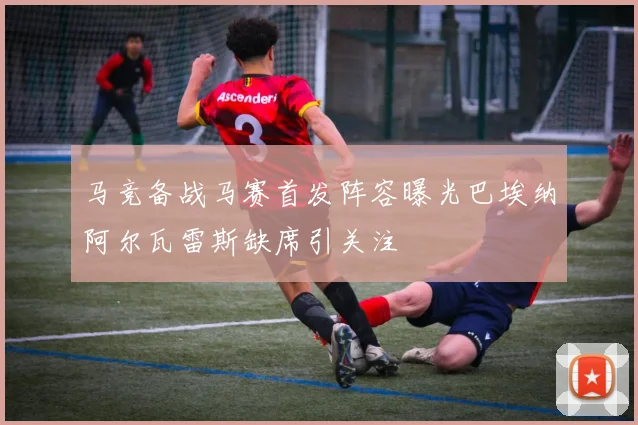 马竞备战马赛首发阵容曝光巴埃纳阿尔瓦雷斯缺席引关注
