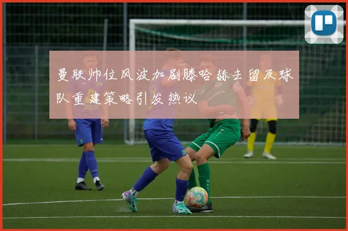 曼联帅位风波加剧滕哈赫去留及球队重建策略引发热议