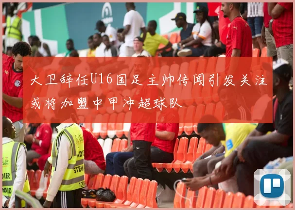 大卫辞任U16国足主帅传闻引发关注或将加盟中甲冲超球队
