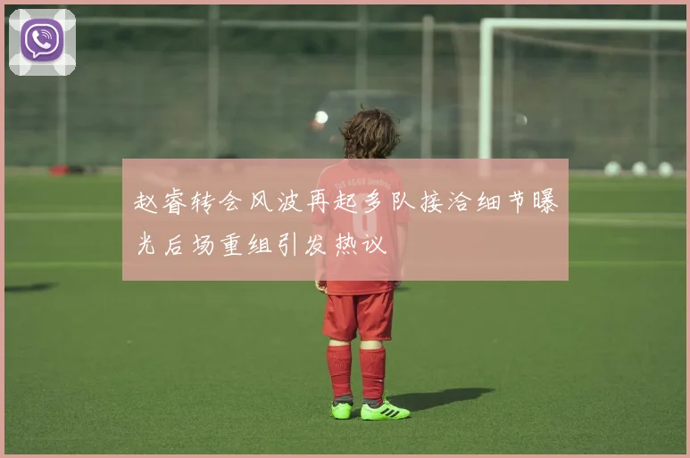 赵睿转会风波再起多队接洽细节曝光后场重组引发热议