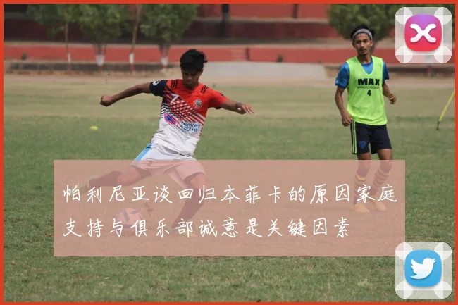 帕利尼亚谈回归本菲卡的原因家庭支持与俱乐部诚意是关键因素