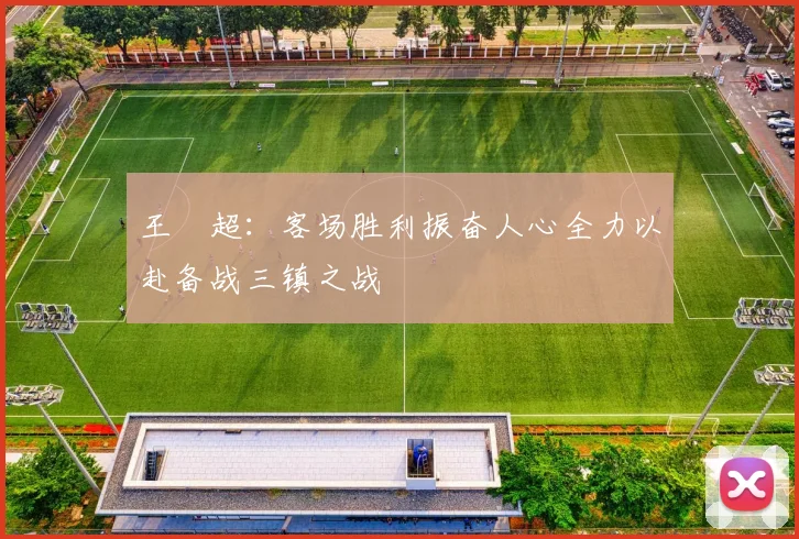 王燊超：客场胜利振奋人心全力以赴备战三镇之战