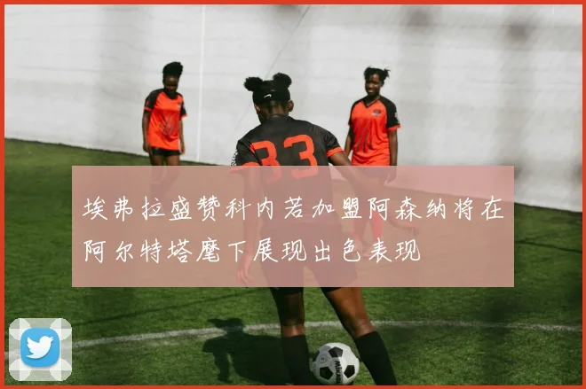 埃弗拉盛赞科内若加盟阿森纳将在阿尔特塔麾下展现出色表现