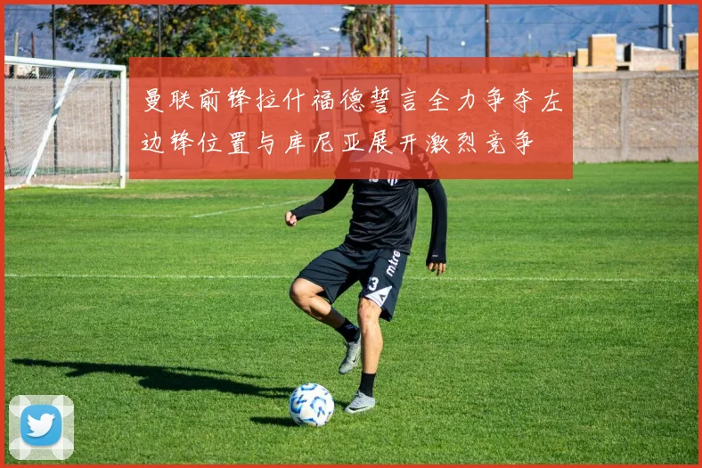 曼联前锋拉什福德誓言全力争夺左边锋位置与库尼亚展开激烈竞争